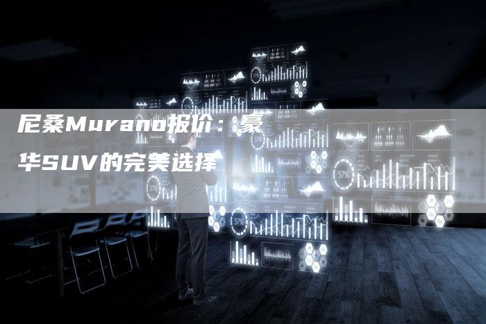 尼桑Murano报价：豪华SUV的完美选择