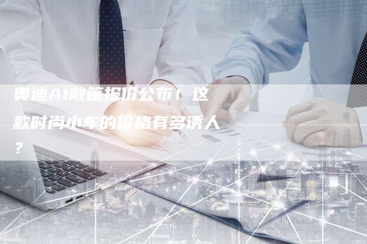 奥迪A1敞篷报价公布！这款时尚小车的价格有多诱人？