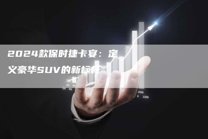 2024款保时捷卡宴：定义豪华SUV的新标杆