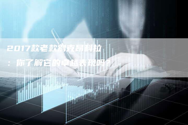 2017款老款别克昂科拉：你了解它的卓越表现吗？