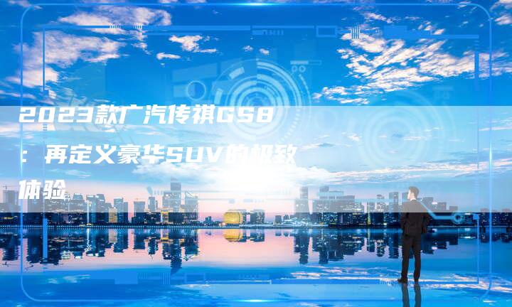 2023款广汽传祺GS8：再定义豪华SUV的极致体验