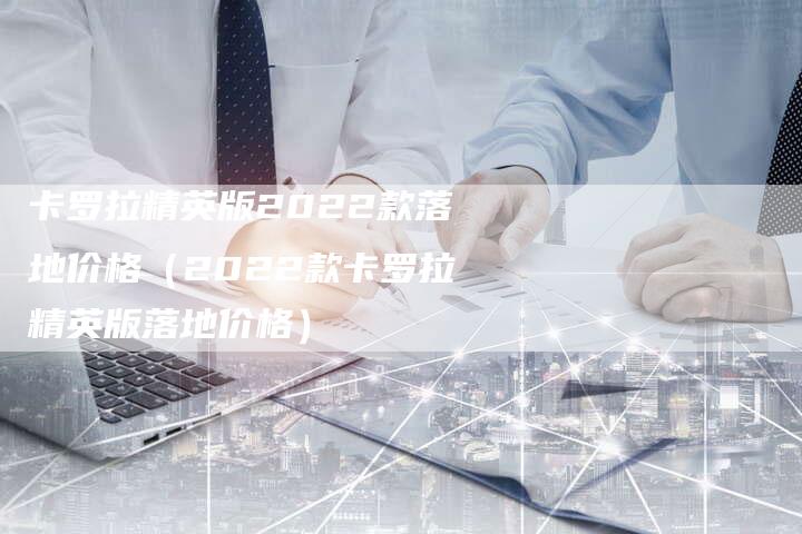 卡罗拉精英版2022款落地价格（2022款卡罗拉精英版落地价格）