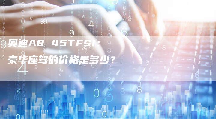 奥迪A8 45TFSI：豪华座驾的价格是多少？