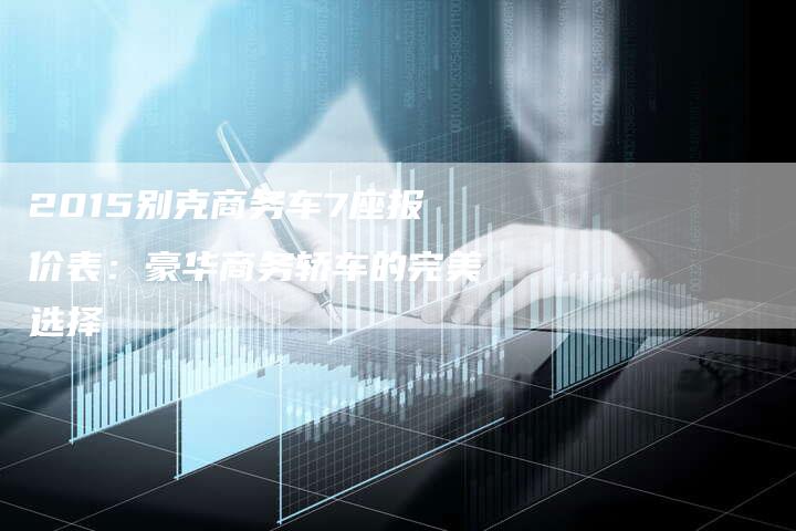 2015别克商务车7座报价表：豪华商务轿车的完美选择