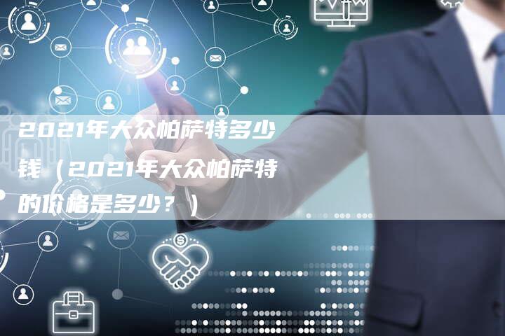 2021年大众帕萨特多少钱（2021年大众帕萨特的价格是多少？）