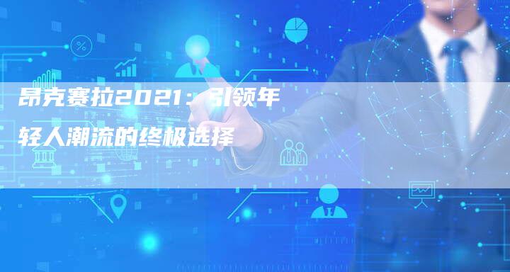 昂克赛拉2021：引领年轻人潮流的终极选择