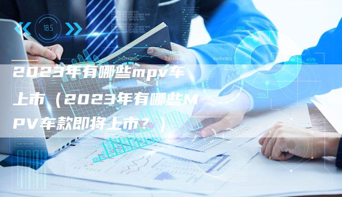 2023年有哪些mpv车上市（2023年有哪些MPV车款即将上市？）