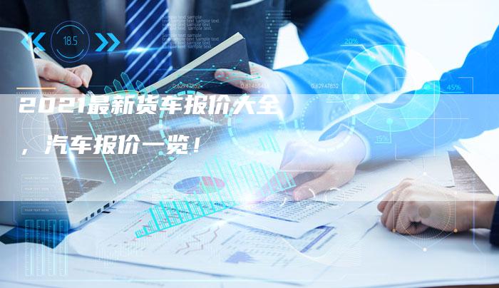 2021最新货车报价大全，汽车报价一览！