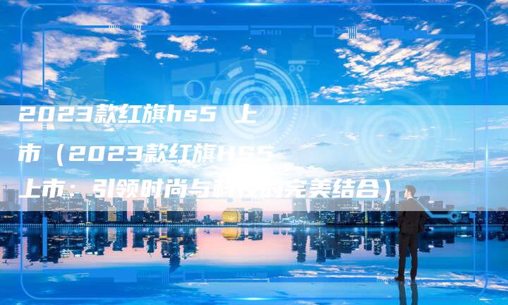 2023款红旗hs5 上市（2023款红旗HS5上市：引领时尚与科技的完美结合）