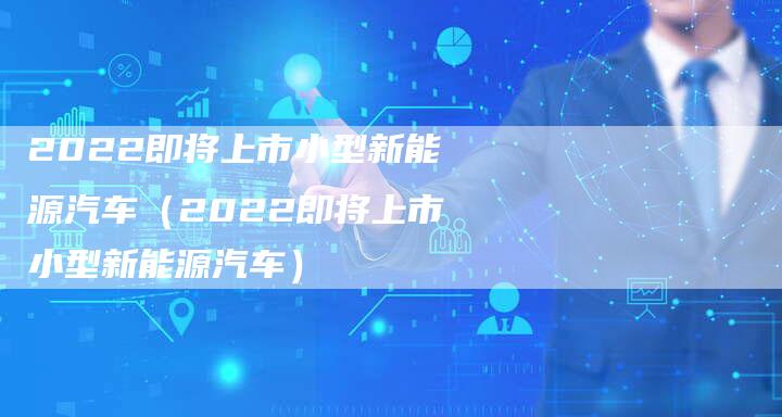 2022即将上市小型新能源汽车（2022即将上市小型新能源汽车）