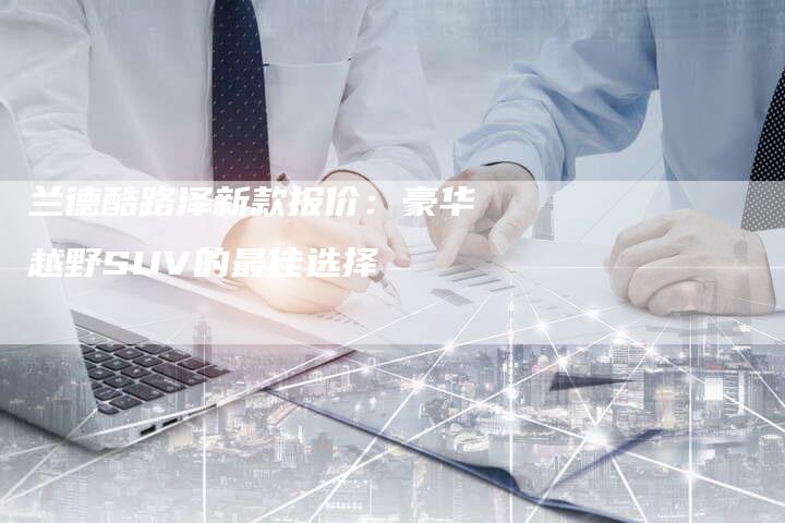 兰德酷路泽新款报价：豪华越野SUV的最佳选择