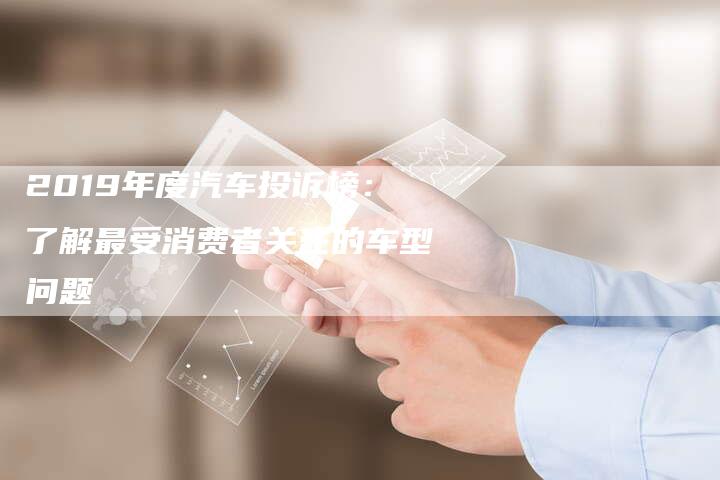 2019年度汽车投诉榜：了解最受消费者关注的车型问题