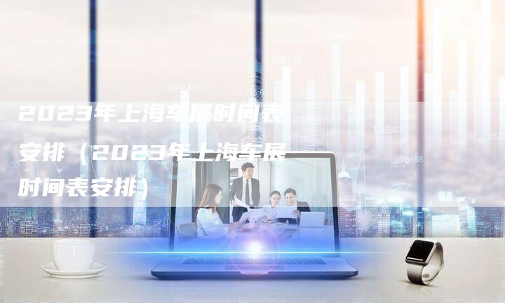 2023年上海车展时间表安排（2023年上海车展时间表安排）