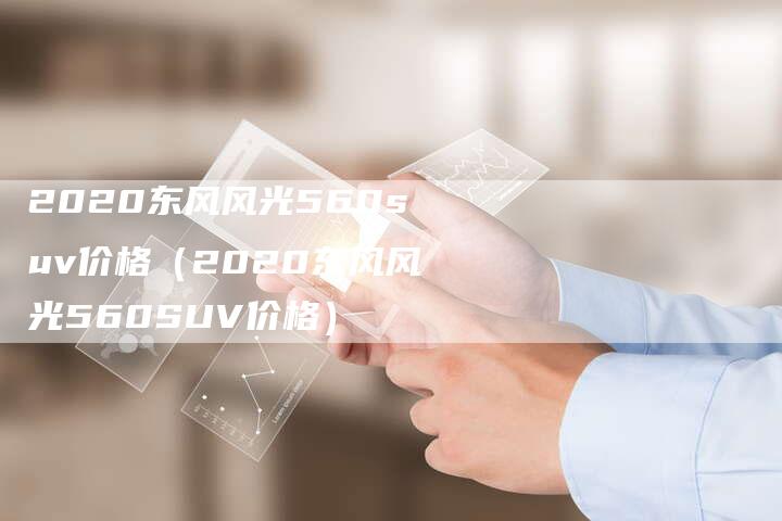 2020东风风光560suv价格（2020东风风光560SUV价格）