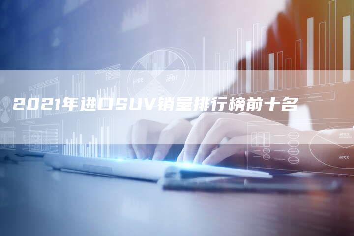 2021年进口SUV销量排行榜前十名