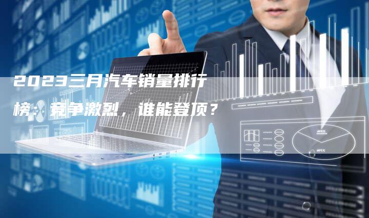 2023三月汽车销量排行榜：竞争激烈，谁能登顶？