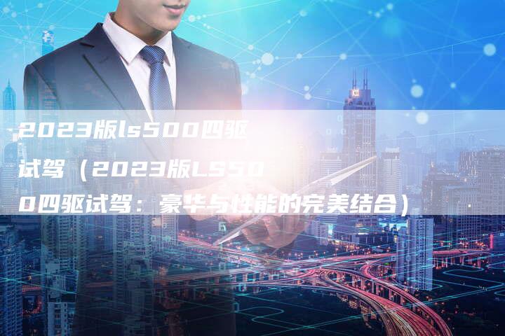 2023版ls500四驱试驾（2023版LS500四驱试驾：豪华与性能的完美结合）