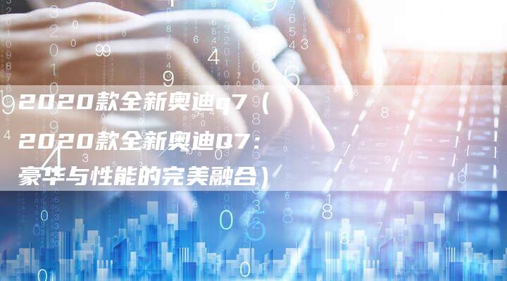 2020款全新奥迪q7（2020款全新奥迪Q7：豪华与性能的完美融合）