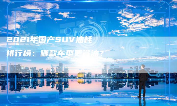 2021年国产SUV油耗排行榜：哪款车型更省油？