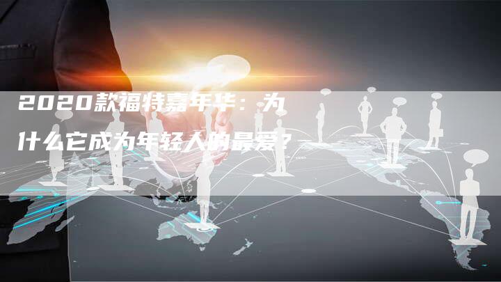 2020款福特嘉年华：为什么它成为年轻人的最爱？