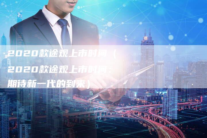 2020款途观上市时间（2020款途观上市时间：期待新一代的到来）