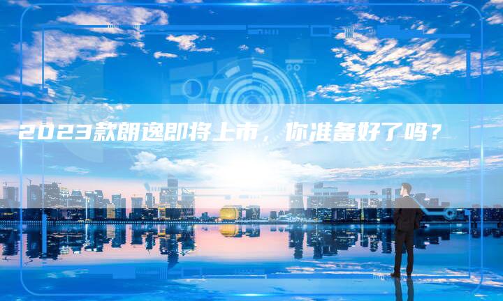 2023款朗逸即将上市，你准备好了吗？