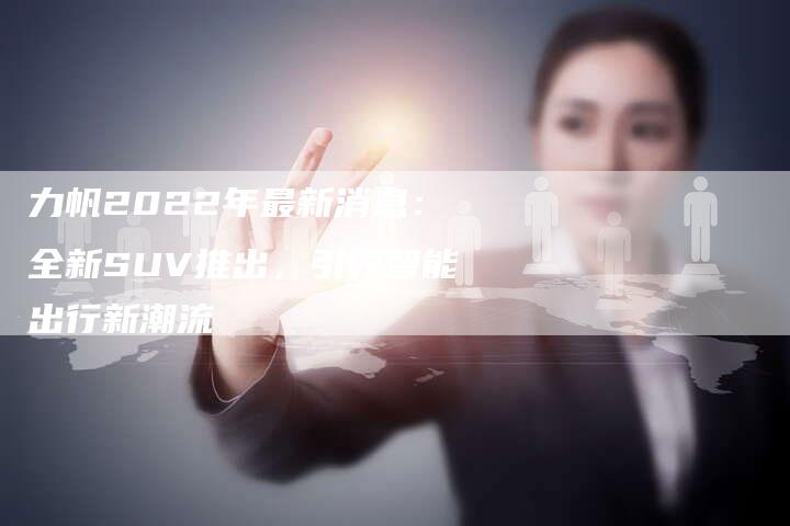 力帆2022年最新消息：全新SUV推出，引领智能出行新潮流