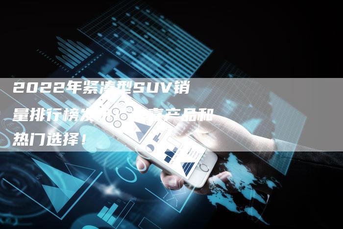 2022年紧凑型SUV销量排行榜发布！惊喜产品和热门选择！