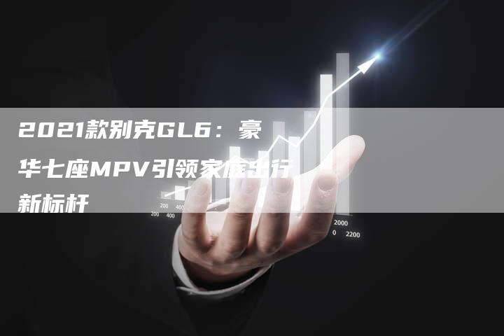 2021款别克GL6：豪华七座MPV引领家庭出行新标杆