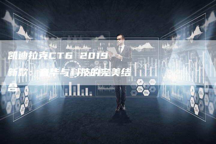 凯迪拉克CT6 2019新款：奢华与科技的完美结合