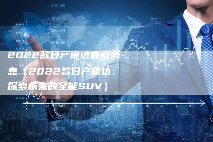 2022款日产途达最新消息（2022款日产途达：探索未来的全能SUV）