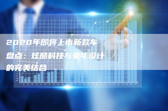 2020年即将上市新款车盘点：炫酷科技与豪华设计的完美结合