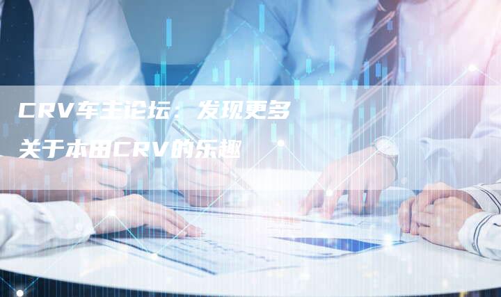 CRV车主论坛：发现更多关于本田CRV的乐趣