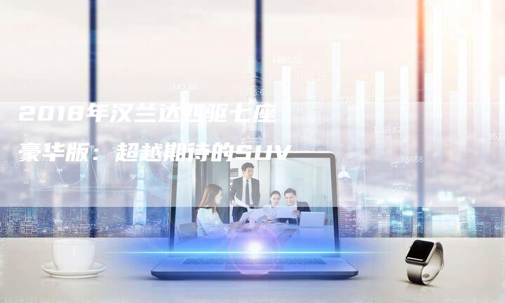 2018年汉兰达四驱七座豪华版：超越期待的SUV