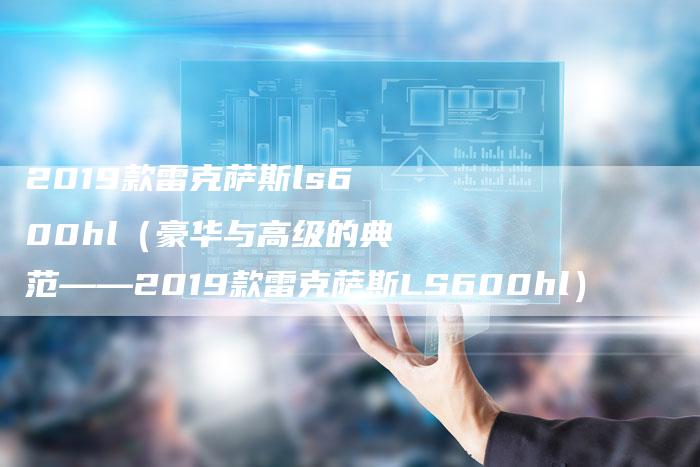 2019款雷克萨斯ls600hl（豪华与高级的典范——2019款雷克萨斯LS600hl）