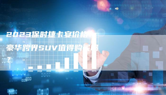 2023保时捷卡宴价格：豪华跨界SUV值得购买吗？