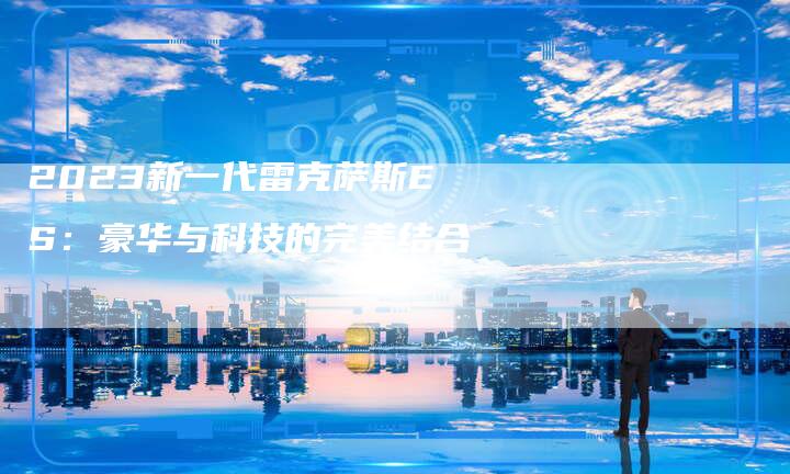 2023新一代雷克萨斯ES：豪华与科技的完美结合