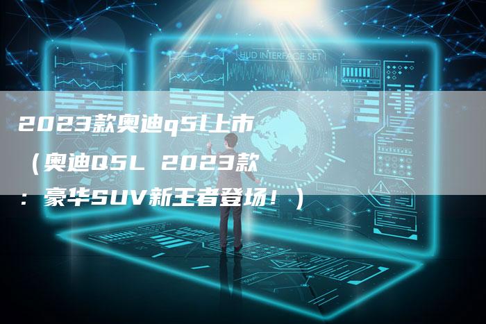 2023款奥迪q5l上市（奥迪Q5L 2023款：豪华SUV新王者登场！）