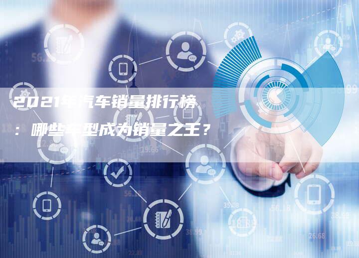 2021年汽车销量排行榜：哪些车型成为销量之王？