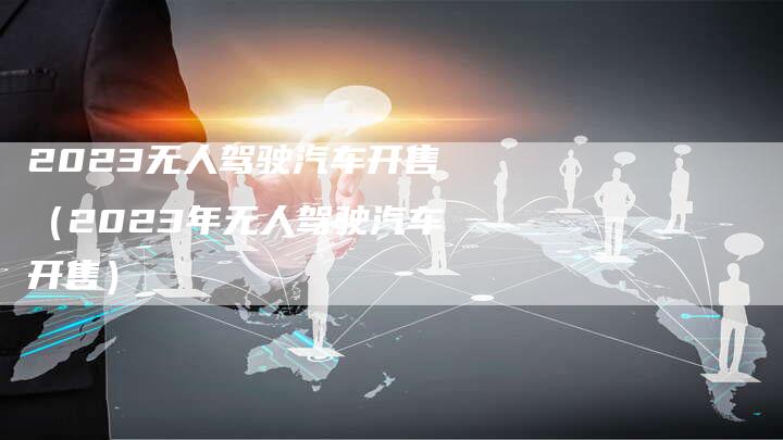 2023无人驾驶汽车开售（2023年无人驾驶汽车开售）