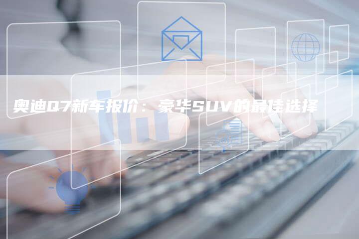 奥迪Q7新车报价：豪华SUV的最佳选择