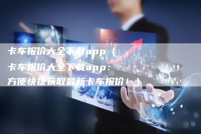 卡车报价大全下载app（卡车报价大全下载app：方便快捷获取最新卡车报价！）