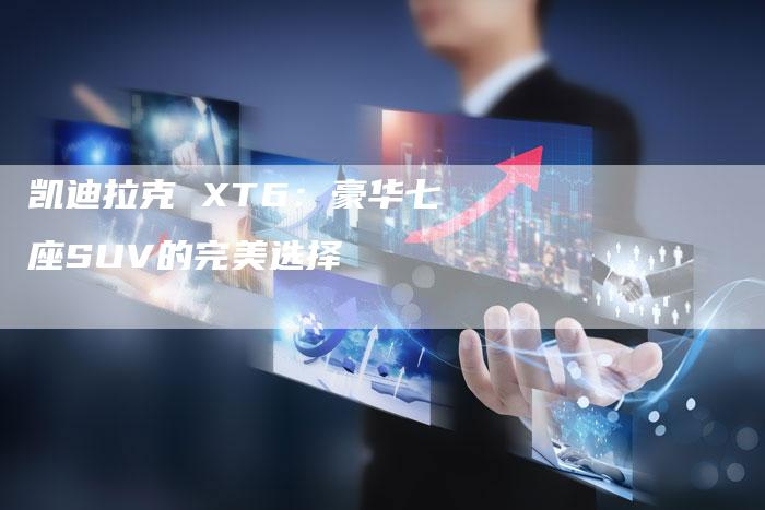 凯迪拉克 XT6：豪华七座SUV的完美选择