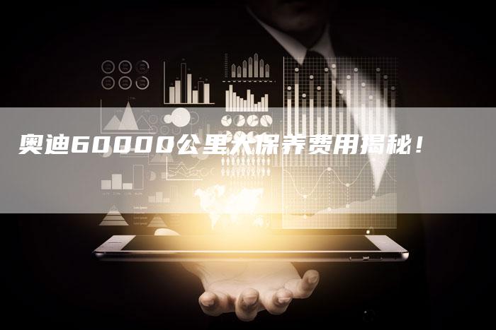 奥迪60000公里大保养费用揭秘！