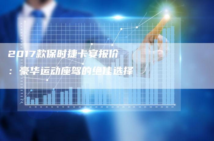 2017款保时捷卡宴报价：豪华运动座驾的绝佳选择