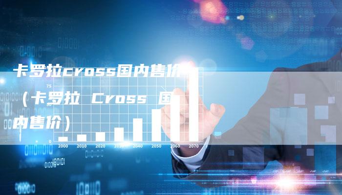 卡罗拉cross国内售价（卡罗拉 Cross 国内售价）