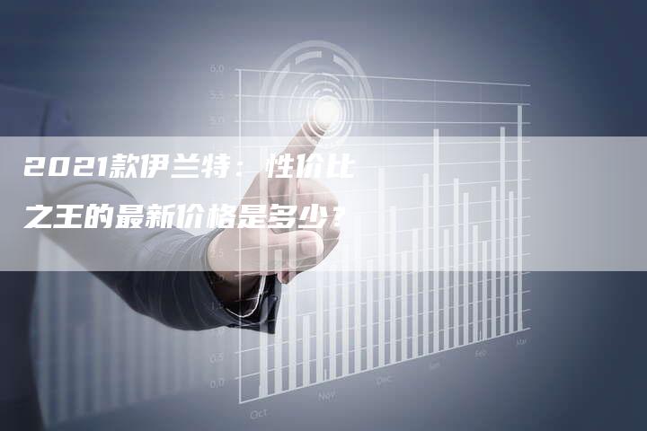 2021款伊兰特：性价比之王的最新价格是多少？