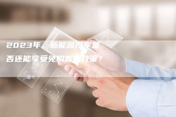 2023年，新能源汽车是否还能享受免购置税政策？