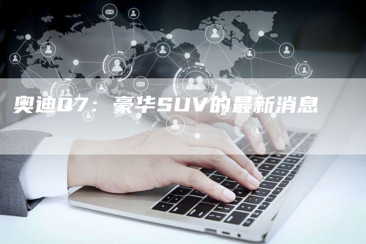 奥迪Q7：豪华SUV的最新消息