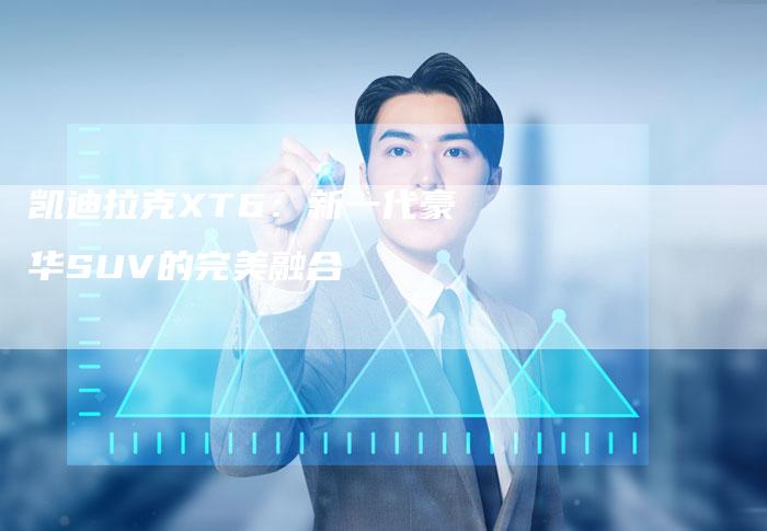 凯迪拉克XT6：新一代豪华SUV的完美融合